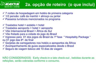 2a. opção de roteiro  (o que inclui) 7 noites de hospedagem em hotéis de primeira categoria 1/2 pensão: café da manhã + almoço ou jantar  Passeios turísticos mencionados no programa Traslados hotel > estádio > hotel Traslados aeroporto > hotel > aeroporto Vôo Internacional Brasil > África do Sul Vôo fretado para a cidade do jogo do Brasil  Ingresso para  01 dos jogos do Brasil da 1ª fase  " Hospitality Package “ ou 01 jogo das 8ª. de final  Gorjetas de carregadores nos hotéis e aeroportos da África Acompanhamento de guias especializados desde o Brasil Seguro de viagem básico até 10 dias de viagem NÃO CONSIDERADOS:  Early check-in e late check-out , bebidas durante as refeições, serão cobradas conforme o consumo. 