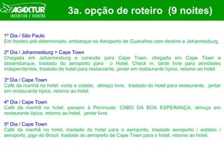 3a. opção de roteiro  (9 noites) 1º Dia / São Paulo Em horário pré-determinado, embarque no Aeroporto de Guarulhos com destino a Johannesburg.  2º Dia / Johannesburg > Cape Town Chegada em Johannesburg e conexão para Cape Town, chegada em Cape Town e desembarque, traslado do aeroporto para  o Hotel, Check in, tarde livre para atividades independentes, traslado do hotel para restaurante, jantar em restaurante típico, retorno ao hotel. 3º Dia / Cape Town Café da manhã no hotel, visita a cidade,  almoço livre,  traslado do hotel para restaurante,  jantar em restaurante típico, retorno ao hotel. 4º Dia / Cape Town Café da manhã no hotel, passeio à Península: CABO DA BOA ESPERANÇA, almoço em restaurante típico, retorno ao hotel,  jantar livre. 5º Dia / Cape Town Café da manhã no hotel, traslado do hotel para o aeroporto, traslado aeroporto / estádio / aeroporto, jogo do Brasil, traslado do aeroporto de Cape Town para o hotel, retorno ao hotel. 