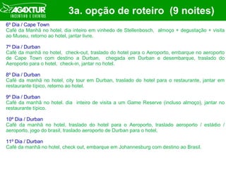 3a. opção de roteiro  (9 noites) 6º Dia / Cape Town Café da Manhã no hotel, dia inteiro em vinhedo de Stellenbosch,  almoço + degustação + visita ao Museu, retorno ao hotel, jantar livre. 7º Dia / Durban Café da manhã no hotel,  check-out, traslado do hotel para o Aeroporto, embarque no aeroporto de Cape Town com destino a Durban,  chegada em Durban e desembarque, traslado do Aeroporto para o hotel,  check-in, jantar no hotel. 8º Dia / Durban Café da manhã no hotel, city tour em Durban, traslado do hotel para o restaurante, jantar em restaurante típico, retorno ao hotel. 9º Dia / Durban Café da manhã no hotel. dia  inteiro de visita a um Game Reserve (incluso almoço), jantar no restaurante típico. 10º Dia / Durban Café da manhã no hotel, traslado do hotel para o Aeroporto, traslado aeroporto / estádio / aeroporto, jogo do brasil, traslado aeroporto de Durban para o hotel,   11º Dia / Durban Café da manhã no hotel, check out, embarque em Johannesburg com destino ao Brasil.  