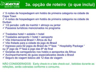 3a. opção de roteiro  (o que inclui) 5 noites de hospedagem em hotéis de primeira categoria na cidade de Cape Town 4 noites de hospedagem em hotéis de primeira categoria na cidade de Durban 1/2 pensão: café da manhã + almoço ou jantar  Passeios turísticos mencionados no programa Traslados hotel > estádio > hotel Traslados aeroporto > hotel > aeroporto Vôo Internacional Brasil > África do Sul Vôo fretado para a cidade do jogo do Brasil Ingresso para 02 jogos do Brasil da 1ª fase  " Hospitality Package “  ou 3º jogo da 1ª fase e jogo das 8ª de final Gorjetas de carregadores nos hotéis e aeroportos da África Acompanhamento de guias especializados desde o Brasil Seguro de viagem básico até 12 dias de viagem NÃO CONSIDERADOS:  Early check-in e late check-out , bebidas durante as refeições, serão cobradas conforme o consumo. 