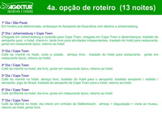 4a. opção de roteiro  (13 noites) 1º Dia / São Paulo Em horário pré-determinado, embarque no Aeroporto de Guarulhos com destino a Johannesburg.   2º Dia / Johannesburg > Cape Town Chegada em Johannesburg e conexão para Cape Town, chegada em Cape Town e desembarque, traslado do aeroporto para  o hotel, check-in, tarde livre para atividades independentes, traslado do hotel para restaurante, jantar em restaurante típico, retorno ao hotel. 3º Dia / Cape Town Café da manhã no hotel, visita a cidade,  almoço livre,  traslado do hotel para restaurante,  jantar em restaurante típico, retorno ao hotel. 4º Dia / Cape Town Café da manhã no hotel, dia livre, jantar em restaurante típico, retorno ao hotel. 5º Dia / Cape Town Café da manhã no hotel, almoço livre, traslado do hotel para o aeroporto, traslado aeroporto / estádio / aeroporto, jogo do Brasil, traslado do aeroporto de Cape Town para o hotel, retorno ao hotel. 6º Dia / Cape Town Café da Manhã no hotel, dia livre, jantar em restaurante tipico, retorno ao hotel. 7º Dia / Cape Town Café da Manhã no hotel, dia inteiro em vinhedo de Stellenbosch,  almoço + degustação + visita ao museu, retorno ao hotel, jantar livre. 