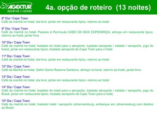4a. opção de roteiro  (13 noites) 8º Dia / Cape Town Café da manhã no hotel, dia livre, jantar em restaurante típico, retorno ao hotel. 9º Dia / Cape Town Café da manhã no hotel. Passeio à Península CABO DA BOA ESPERANÇA, almoço em restaurante tipico, retorno ao hotel, jantar livre. 10º Dia / Cape Town Café da manhã no hotel, traslado do hotel para o aeroporto, traslado aeroporto / estádio / aeroporto, jogo do brasil, jantar em restaurante tipico, traslado aeroporto de Cape Town para o hotel. 11º Dia / Cape Town Café da manhã no hotel, dia livre, jantar em restaurante típico, retorno ao hotel.  12º Dia / Cape Town Café da Manhã no hotel, Safari Game Reserve Sanbona, almoço no local, retorno ao hotel, jantar livre. 13º Dia / Cape Town Café da manhã no hotel, dia livre, jantar em restaurante típico, retorno ao hotel. 14º Dia / Cape Town Café da manhã no hotel, traslado do hotel para o aeroporto, traslado aeroporto / estádio / aeroporto, jogo do Brasil, jantar em restaurante tipico, traslado aeroporto de Cape Town para o hotel,  15º Dia / Cape Town Café da manhã no hotel, traslado hotel / aeroporto Johannersburg, embarque em Johannesburg com destino ao Brasil. 