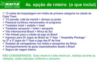 4a. opção de roteiro  (o que inclui) 13 noites de hospedagem em hotéis de primeira categoria na cidade de Cape Town 1/2 pensão: café da manhã + almoço ou jantar  Passeios turísticos mencionados no programa Traslados hotel > estádio > hotel Traslados aeroporto > hotel > aeroporto Vôo Internacional Brasil > África do Sul Vôo fretado para a cidade do jogo do Brasil Ingresso para 03 Jogos do Brasil da 1ª fase  " Hospitality Package “  ou 2º e 3º jogos da 1ª fase e jogo das 8ª de final Gorjetas de carregadores nos hotéis e aeroportos da África Acompanhamento de guias especializados desde o Brasil Seguro de viagem básico NÃO CONSIDERADOS:  Early check-in e late check-out , bebidas durante as refeições, serão cobradas conforme o consumo. 