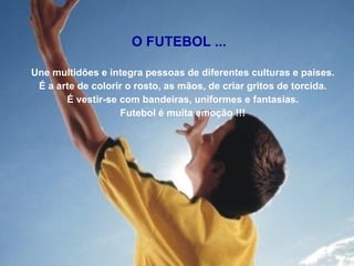 Une multidões e integra pessoas de diferentes culturas e países. É a arte de colorir o rosto, as mãos, de criar gritos de torcida. É vestir-se com bandeiras, uniformes e fantasias. Futebol é muita emoção !!! O FUTEBOL ... 