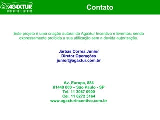 Contato Este projeto é uma criação autoral da Agaxtur Incentivo e Eventos, sendo expressamente proibida a sua utilização sem a devida autorização. Jarbas Correa Junior Diretor Operações [email_address] Av. Europa, 884 01449 000 – São Paulo - SP Tel. 11 3067 0900 Cel. 11 8272 5164 www.agaxturincentivo.com.br 