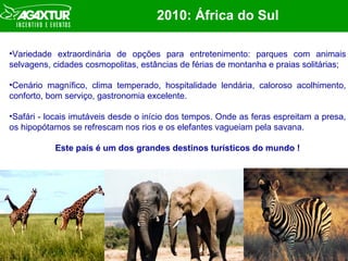 2010:  África do Sul Variedade extraordinária de opções para entretenimento: parques com animais selvagens, cidades cosmopolitas, estâncias de férias de montanha e praias solitárias; Cenário magnífico, clima temperado, hospitalidade lendária, caloroso acolhimento, conforto, bom serviço, gastronomia excelente. Safári - locais imutáveis desde o início dos tempos. Onde as feras espreitam a presa, os hipopótamos se refrescam nos rios e os elefantes vagueiam pela savana.  Este país é um dos grandes destinos turísticos do mundo ! 