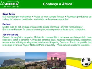 Conhe ç a a  Á frica Cape Town  Mar rodeado por montanhas  •  Frutos do mar sempre frescos  •  Fazendas produtoras de vinhos de primeira qualidade  •  Variedade de lojas e restaurantes. Durban Muitos dias de sol,  ótimas  ondas nesta cidade litorânea  •   Ó timos restaurantes  • Em Marine Parade, foi construído um píer, usado pelos surfistas como trampolim.  Johanesbburg Centro  de negócios do país • Metrópole cosmopolita e moderna, cenário perfeito para negócios, lazer e compras • Arrojados arranha-céus, museus interessantes, excelentes restaurantes • Butiques elegantes, modernos Shopping Centers • Ponto de partida das rotas que levam ao Kruger National Park e Sun City • Vida cultural e noturna intensas. 
