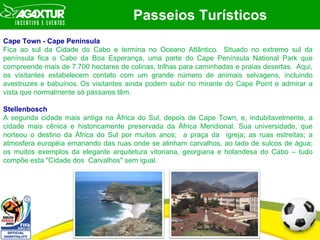 Passeios Turísticos Cape Town - Cape Peninsula Fica ao sul da Cidade do Cabo e termina no Oceano Atlântico.  Situado no extremo sul da península fica o Cabo da Boa Esperança, uma parte do Cape Península National Park que compreende mais de 7.700 hectares de colinas, trilhas para caminhadas e praias desertas.  Aqui, os visitantes estabelecem contato com um grande número de animais selvagens, incluindo avestruzes e babuínos. Os visitantes ainda podem subir no mirante do Cape Point e admirar a vista que normalmente só pássaros têm. Stellenbosch A segunda cidade mais antiga na África do Sul, depois de Cape Town, e, indubitavelmente, a cidade mais cênica e historicamente preservada da África Meridional. Sua universidade, que norteou o destino da África do Sul por muitos anos;  a praça da  igreja; as ruas estreitas; a atmosfera européia emanando das ruas onde se alinham carvalhos, ao lado de sulcos de água; os muitos exemplos da elegante arquitetura vitoriana, georgiana e holandesa do Cabo – tudo compõe esta "Cidade dos  Carvalhos" sem igual.  