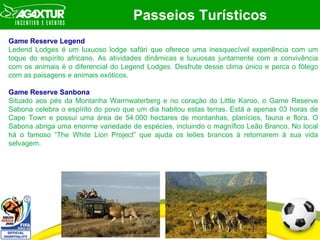 Passeios Turísticos Game Reserve Legend Ledend Lodges é um luxuoso lodge saf á ri que oferece uma inesquecível experiência com um toque do espírito africano. As atividades dinâmicas e luxuosas juntamente com a convivência com os animais é o diferencial do Legend Lodges. Desfrute desse clima único e perca o fôlego com as paisagens e animais exóticos. Game Reserve Sanbona Situado aos pés da Montanha Warmwaterberg e no coração do Little Karoo, o Game Reserve Sabona celebra o espírito do povo que um dia habitou estas terras. Está a apenas 03 horas de Cape Town e possui uma área de 54.000 hectares de montanhas, planícies, fauna e flora. O Sabona abriga uma enorme variedade de espécies, incluindo o magnífico Leão Branco. No local há o famoso “The White Lion Project” que ajuda os leões brancos à retornarem à sua vida selvagem.  