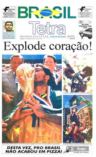 =                                             ea                       u, s            •   • ,   F • P • F • • • •   F •   ,   ••

                                                                                                                                                                                                                                                ••

        ~ORTALEZA                                                                                                                                                                         ~ORTALEZA
        T ~~TAS                                                                                                                                                                           T ~~NTAS
                                                                                                                                                                                         VOCÊ IMAGINA A COA E NÓS
       VOCÊ IMAGINA A COR E NOS
      FAlEMOS EM POUCOS MINUTOS                                                                                                                                                         FAZEMOS EM POUCOS MINUTOS
       SISTEMA COMPUTADORIZADO                                                                                                                                                           SISTEMA COMPUTADORIZADO
          CO RAL CO LOR SEA VICE                                                                                                                                                            CORAL COLOR SERVICE
      RUJ<. SEN AOOFl e.)IJ.P EU . 1u 1/. 5                                                                                                                                             RU A 5 EN AOOl'l P ()l~ PE u . 14 4 1/.5
         F O N E :     : ~6 2 .261    ,                                                                                                                                                     FO NE: 26 2 . 2 6 1 1




                                                                                                                                                                                        I®l
                                                                                                                                                                                                NA COPA
                                                                                                                                                                                        TORCENDO COM
                                                                                                                                                                                            VO CÊ.


       "Este titulo foi resultado de
       um trabalho ár.I:.JC', de mui -
       to tempo. Eu dedico esta Co-
       pa ao povo brasileiro, que so-
       freu com a gente e mereceu",
       """*kl. _ c l I o   s.-.o .......           f O RTAl EZA-CE . SEGUN DA- FE IRA, 18/JUlHOJl994                                                              CADERNO    I"



                                                                                                                                                                                    fq L J                                      ,

                                                                                                     e c o r a ao .
                                                                                                                                                                                                              [>'.'/1./   <,-'."10 I""''''''




                                                                                                                               •




                                                                                                                                                A vib ração de TaHar el e o choro de Pagliuca apó s 8 grand e f inal
                                                                                                                                                                                                                      ''''     ","IUT~




    o gesto l ubllma de Romario beijando a Taça FIFA QUI      ala ajudou a conquiste' com l eu tal ento e nu. gol. decisivo. na Copa do Mundo   o. br.tllelro.   tomarem con ta das ruas de lo. Angeles apó. I partida




                  DfSTA VEZ, PRO BRASIL                                                                                                                                                                •
             NAO ACABO U EM P IZZA!                                                                                                                                        Torc ida de Am ig os .

                                                                                                                                                                                                                                                 I
 