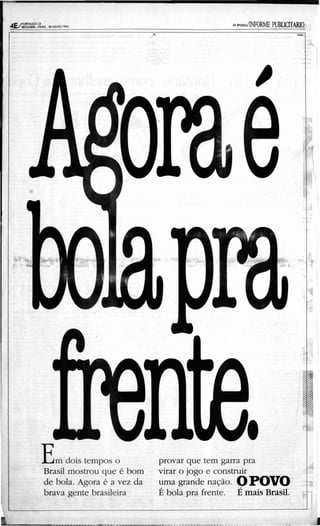 .                                            .....           -
                                                                                               -
                                                                                              ,,
                                                                                                ·
                                                                                                •
                                                                                          -,    .

                                                                                   ·      ,
                                                                                               -
                                                                                               -




                                                                                 " '"
                                                                                   ' · " ...
                                                                                     ."
                                                                                     ·
                                                                                 ••
                                                                                 ;:
                                                                                 ,
                                                                                 "
                                                                                 -,
                                                                                  "             .
                                                                                  ... ~ ~
                                                                                  .... - .......
                                                                                       .
                                                                                  ...: ~
                                                                                  ~ :;
                                                                                 ~.
                                                                                  t
                                                                                                ,
                                                                                              ••
                                                                                     ·         '-
                                                                                          •




                                                                                              ··
                                                                                              ·
                                                                                              ··
                                                                                              ·
!                                                                                              ··
                                                                                                •
•                                                                                                   ·
                                                                                  <,




                                                                                                ..::
                                                                                               '''::
                                                                                 "
                                                                                          ·.,'
                                                                                          ·     ;O
                                                                                                ,




                                                                                   ··
                                                                                 . :::.
                                                                                      '
                                                                                                '


                                                                                 .'.:.
                                                                                  '-
                                                                                , '.
                                                                                 :. ,.        :
                                                                                                .
                                                                                                ...




                                                                                                    •
                                                                                                    •




    E m dois tempos o                 provar que tem garra pra                                      ,
                                                                                          .<
    Brasil mostrou que é bom         'virar o jogo t; construir
    de bola. Agora é a vez da        /
                                      umagrande nação. O POVO
                                                          /
                                                                          I
                                                                                     "        ,"



     brava gente brasileira           E bola pra frente. E mais Brasil.          ::.-
                                                                                 •
                                                                                                    :
                                                                                                    •
                                                                                                    •
                                                                                                    •
                                                                                                    ,
                                                                                                    •
                                                                                                    •


      ••   • __ ..   ~   __..J                      ~                                     _
 