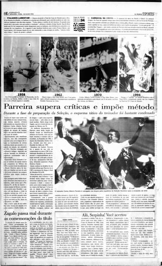 ,


              jfOI<TALEZA-CE
      8E/       SEGUNDA-FE IRA, 18/ JUlH0I1994

      o     lTALIAMOS LAMENTAM - Depois de perder a fm al d a Co pa do M und o pa ra o Bra -                                                           o CARNAVAL NA CHUVA -                    O carna val do retra em Recife e OlinJ1 foi deba i:1Ô ',
      si! na d isp uta de pênal rís, os ital ianos se co nso lavam a firmando q ue a partida pod eria ter sido ven -                                   d 'água . No final do segundo tempo uma chuva intermitente co meço u a cair no lito ral de Pemam- . . "_
      cida por qualquer uma das du as equipes, " Tod os demos o melho r de nós mesmos. E qu a ndo uma
      pessoa faz O q ue pode. tem que aceitar o resultad o" . a firm o u o técnico A rrigo Sacchi. Sacchi di S5C
      ainda que foi um campeona to mu ito desgastant e para os ital ianos . em referência às con tusões e ao                 ,.·,.
                                                                                                                             ' az             .
                                                                                                                                              •        buco , mas qu ando a decisão po r pinal tis d eu a vit ória port o Brasil. o 1'0'0 co meçou a deixar s u ~
                                                                                                                                                                                                                      a
                                                                                                                                                       casas e ganhar as rua s, copo~ de bebida nas m ãos e u m só grito na ga rganta : "te-rra-cem-pe- ão". ~ . ' •


                                                                                                                               ~~
                                                                                                                                                       avenida Boa Via gem - por o nde a sctecâo de Pa rreira fará sua ent rada triu nfal no Brasil. aman hã
      cansaço de e-us jogadores . Já o za,ueiro Luigi Apo lloni lemb rou qu e o astro Fran co Ba resi, q ue
      jogo u ape na.! Ires semanas depoi s de ter sido submetido a uma ciru rgia no joelho. "choro u como                                              de manhã - foi ocu pada por no "e trios elétricos . A to rcida perna mb ucana sente-se um pouco d o.._
      uma crianç •., depois de perder o pênalti ,                                                                                                      na do ter ra porque foi a respon sável pela virada na fase das eliminatóri as.




                                                                                               1962                                                                 1970                                                         19 9 4
                                                                                                                                                                                                                                                                     .'
                                                                                                                                                                                                                                                                     :':..
                                                                                                                                                                                                                                                                          -.
        Em 29 de ju nho. no Estádi o de Rassunda , em Es-      Ma uro ergue a taça Jules Rimei , em 17 de jun ho .                     Carlos Albe rto T orres levan ta a la ça Jules Rimet, co n.       Du nga . o "capu âo" d a Seleção Brasileira co m à~
      tocolmo , na Suécía , Belllni recebe a taça Jules Ri- a pós o Bras il co nq uistar o bicampeonaro mund ial no                  quistada em definitiv o pelo Brasil. em 21 d e ju nho , no Esta- T aça FIF A , co nq uista da o r nem . em Lo s A ngd es ~:?::!
      met o arós o Bras il sa grar-se campeão.              Es tádio Nacio nal d o C hile.

                                                                                                                           ,      .  dio Azteca , no M éxico .                                        na final da X V Co pa do Mund o.                          .....



      P arre ira supe r a orttrca s e impõ e méto dq1~
                                                                                                                                                            ,   o


      Duran te a fase de prepara ção da S eleção, o esquem a ts tico do treinador foi bastante conde nado"
       De pois de impor suas raz ôo aos         de chego u - após uma ea per iên-
      I~ milhões     de seus ccm pa trioras,    cia em G ana - pels mãos de seu
      cuja imensa ma io ria cri ticava          a tual auxi liar , Mari o Ju rge l obo                                                                                                                                                                                    ....
      abêna rnente seo esq uem a tá tico . o   Zagalo, q ue já o nvera sob seu co-                                                                                                                                                                                       0.°
      br ás-ileiro Carlos Albert o Parr ei-     mando no México em 70.
      n.:técn ko da agora setecãc tetra-           Os melho res desem pen hos d e
      ca~rd d o mund o de futebol .
      iluitr-a um caso de teimosia e lud -
                                                Parreira nesse árido rincão do
                                              . mu ndo foram as aassificaÇÕC$
                                                                                                                                                                                                                                                                            .
                                                                                                                                                                                                                                                                            o
                                                                                                                                                                                                                                                                            o
                                                                                                                                                                                                                                                                           ·0
      dd d gnc de est udo .                     pri meiro do Ku wait , co m cuja se.                                                                                                                                                                                        "
                                                                                                                                                                                                                                                                           ."
        ~renlemen te sern ma nifestar           leção ret omo u o contato com os
      ra.iccres. mas não conseguindo            m undi ais . na Espanha em 1982. e-
      ~r der uma cerra mágoa em re-             depois dos Emirados Ára bes U ni-
      Ia~c ao bom ba rdeio d e crüicas          dos. levan do esse t ime para o
      re4:t.id as d esde que ass umi u o co-    Mundial da Itál ia em 1990.
      m~o da seleção. em setem bro                Est ud ioso d o Iurebo l. Parreira
      d e: 1991 . Parreira co nseg uiu um       fez a a post a d e sua vida ao
      e.dadeiro mila gre , im pondo um         co mp ro meter-se co m a C BF [Con-
      m~ odo baseado na e ficiência a           federação Brasile-ira d e Futebol) e
      jo gadores acos tu mados co m a           ass umir a res po nsa bilid ad e da se-
      i ~ rovisaçj o.                           leçã o na cio nal. orfã a pós o fra cas-
        Pfeparadcr físico formad o e co-        so d e seus antecessores Teíê San-
      mti ta l membro da eq uipe técnica        ta na , Sebast ião Lazaronl e Paulo
      q ~ co nq uisto u no M ~xico em
           o
                                                Robert o Fal cão .
      1910 o terceiro titulo mu ndial pa ra      Q uem co nhece os detalhes de seu
      o p rlbil. Parreira OplOU de ime-         co nt ra to a firm a que P a rreira fez à                                                                                                                                                                                  o
                                                                                                                                                                                                                                                                           '
      diAto por a mplia r seu raio de açã o     C BF a promessa d e chegar à fina l
      e Mfrenlo u p rimeiro um preparo          do Mun d ial EUA-94 .
      cient ifico par a d epois tomar-se         Nessa pers pect iva . a promessa es-
      tref nado r.                              tá cumprida, mas o técnico - qu e
        s qes passagens pelos clu bes brasi-    duran te muito tempo evito u a t é
      leit os deixa ra m uma marca nas es-      mencio nar pala vras como vitó ria .
      latlstias. o nde co nsta q ue o Flu-      co nq uista e t úulo - to mou im-
      míhense FC. do Rio de J a neiro -         pulso j unto co m a eq uipe ~ lembra
      mésme equipe de Bra nco . seu late-
          ,                       .
                                                na véspera da fina l qu e " o fato de
      ra~esq uerdo neste Mun d Ial - ga-        nà o ler falad o não significa ter
                                                                                               o tre ina d o r Ca rlos Alberto   Pa rreira é carregado nos b ra ç o s pe los jogadore s d a Seleç ã o Bra s ile ira após a c on q uis t a d o tetra
                                                                                                                                                                                                                                                                                o(
      nh p u sob sua d ireçã o o tit ulo d e    d eixad o d e lado o objet ivo final.
      ~ pcio ca rioca em 1975 e. de-            qu e é levar o q uarto utu lo , c terra-
      pois de um período pousado entre          ca m peo na to , pa ra o Bras il" .            tra balho coe rente e. depois de res-     sua p rio rid ad e a bso luta .            medo de perde r. ousou inovar e-          men te a partir de ago ra - O rei{;
      a Africa e o mund o á ra be'. de u o u-      C uriosamen te, com a gran de               lar nada me nos q ue 8S jo gado res        Ca d a vez q ue algum pergunt a se        fazer d o fut eboli sta d e seu pais      peito q ue sentem po r esse homen;'
      u a "ez um t ítulo ao Au: desta vez      maioria d os b rasileiros ainda con-           em po uco ma ís de dois an os. defi -     Parreira um trein ad or defensi-
                                                                                                                                                   é                                um ho mem o rganizado . .flel a um        q ue. co ntra a o pinião nacional ••
      o 'rasileiro. em 1985.                    traria a seu esq uema. considerado             niu an tes de -tud o um est ilo de jo-    vista , jo gadores e espectadores d o      esquem a d e caráter positivo.            decidiu servir sua causa. impo~
        ~i as a maior part e de- seu traba-     excessivamente rigido , ro bo tizado           go . em bo ra aproveuando muitas          B~I inlaro d ão no g~ uma                  "I:. um pragmático". afirmam em           aos 150 milhões de técnicos de seu
      Ihq co mo técnico de seleções teve        e carente de figu ras po pulares.              d as virtudes nat as d o jogado r bra -   resposta: t rata-se de um especiaíís -     coincid ência detra ror es e ad mira-     pais (a po pu lação inteira) a fós:
      co me cenário o Golfo Árabe, o n-          Parreira conseguiu rea liza r um              sileiro . tem na busca da dici~ncia       ta que. para melho r proteger seu          do res. sem esconder - pri ncipal-        m ula de um sucesso com provado  ~



      Zagalo passa mal durante                                                                                                              Alô, Serpinha! Você ace rtou
      ascomemorações do título
          o
         ) emoç ão foi demais pa ra Za -          ta o cecrdena dor, qu e deve assu-
                                                                                                            [ CIOIO 5E:RH
                                                                                                   f NV1JoOO f sPKW A lOS ANGflfS
                                                                                                                                          retomasse a mi nha vida d e re-
                                                                                                                                          pórter para estar aqui vence a
                                                                                                                                          Copa do M undo de 1990. Com
                                                                                                                                                                                    ded ica r-se in tegralmente oi mis-
                                                                                                                                                                                    são jo rnalisuca - enfim. cho rar
                                                                                                                                                                                    pela alegria emocionante q ue t
                                                                                                                                                                                                                             to - dedicaram a co nq uista do
                                                                                                                                                                                                                             let ra à memória de Airt o n Sen na ~
                                                                                                                                                                                                                             e- ao po vo brasi leir o. que est a"
                                                                                                                                                                                                                                                                 a
      galo. Ú nico tet racampeão d o               mir o cargo de téc nico da Seleçã o.          No dia em q ue o Brasil foi des·         ~neza . Serpi nha repórter lam-           esta produzida pela conq uista           mesm o merecendo uma grande
      m....ndo . o coordenado r-tknico da          no lugar de Parreira . o ll rasil            d ass iflcado pela Argentina . nas        bém leria feito t ud o para igual -       q ue  1X."i a ntecipou há q uatro       alepia. pois ttm sido de d uro s0-
      Seleção Brasileira pa$SOU mal no             mQSlro u ao mu ndo q ut aprend eu

                                                                                                                                                                                                                                                                       ..
                                                                                                q uartas-de-final d a Copa d o            me nte aco mpanhar o di a-a-d ia          an os - a do t~racampconat o .           fri mento a sua ida.                       -;;;
       e$t iário d uran te a co mem o raçio       a jogar com art e e determinaçã o.
                                                                                                Mundo de 1990. na Itá lia. meu            da Seleção Bras ileira , ent rC1star                                                 Eu não joguei pda Seleção              .
      dO;t ítulo. Ate nd id o pdos mã :hcos        " Aca bo u o roman tismo d o fu te-                                                                                                Se "1X."i esth 'csse aq ui. cslaria
                                                   bo l espetácu lo. Isso foi provad o          filho J ose O riá Serpa Neto, o           o s seus jogadores, anOtar suas                                                    T orci por ela . Mas trabalhei
      Lídio T o ledo e- Mauro Pompeu .                                                                                                                                              eenamcntc erg uendo o bra ço di -
                                                   nes.sa Co pa" . garan t iu. Emocia--         Serpinha. escr eveu nu ma das fa--        dtclaraÇÕC$. Ie-anla r dad os his-                                                mui to nesta Co pa. ~ro a va--
      laga.Io rlCOu alguns min utos 5e11-                                                                                                                                           reito. abri ndo o sorriso a migo e
                                                   nado . ele agradeceu a os jog ado res.       lhas de sua agenda : "O Bras il se-       IÓri,os. a purar infonna ÇÔeS .                                                    cio Serpinha. lod o esse áid uo
      tado. sem fazer es fo rço. mas logo                                                                                                                                           so lidá rio qu e o seu bom roraçã o
                                                   pela aplicação e pelo espirito de            rá tet racam peAo do m undo em            checa r numeroso d eslocar-se d e                                                  tra bal ho .                          .' ~,!
      esb"a t«1Iperado e so rri ndo .                                                                                                                                              irradiav a - e gr ilando : "Te-tra-
                                                   seleçã o . " O gru po foi fa mas tico.       1994 . no s Estados U nidos " . Es-                                                                                            O Brasil ~ tetracampeAo _ co- . ' I; ;
      Co m a mão so bre o coraç;o. ele            jogou co m uma garra e uma a pli-                                                      uma ci da de pa r a o u tra .             ca m-pc-ão ! Te--tra -cam-pe-ão !"
      d 9-oU (I -esti ári o e pediu à im-                                                     tá lá. C$l. ;to co m sua p rópri a le-
                                                                                                          '                                                                                                                  mo H)C~ p revi u e esctC" de " ~
                                                                                                                                                                                                                                                           eu
                                                   caçã o fan tásticas" . Zaga lo sente-                                                  a limenlar -se mal. dormir pior           Voc~ não está aq ui. nem CSle"      C
      pren.s.a para ser râ pid a. po rq ue                                                      tra . Dois a nos depois. Ser pin ha                                                                                          pró prio punho. inslan tes depois : ' •
                                                   se em ,ond içõcs de ass umi r 1 0 o
                                                                                     0':'                                                 ai nda. i aj ar longas dis (ànci a.~ .   o ntem no Rose 80.... 1 mas eu gri-
                                                                                                                                                                                                             .
      não tinha co nd içôo de fala r mui-
      tO{ .. De~:ob ri q uo:: o sabor de ser
                                                   ca rgo d e treina d or. mas. primeiro ,
                                                                                                _ um p resente q ue Deus d eu a
                                                                                                mim e a H elena por 24 a nos -            esgri ma r co m o id ioma in ~ lês .      tei po r 'ocê: " Te·tra-c am-pe-
                                                                                                                                                                                                                             d aqu ele gol de Caniggia que nos . '
                                                                                                                                                                                                                             t iro u da Copa de 90.
                                                                                                                                                                                                                                                                           ,
                                                                                                                                                                                                                                                                          .,
                                                   quer d CSl. -ansar e pral icar o espone
                                                              -                                                                           des.vend lhar-se- d e- toda so rte de     ã o" !
      let ra é me lhor do qu e SoCI" tr i" . de·                                                morr~u para es.ta vida terrena e                                                                                             Vo..C a~ nou !
                                                                                                                                                                                                                                  "
                                                   q ue ma is gost a: jogar t ~ni s de
      fini u. " Essa fo i a nossa resposta                                                      renasç eu pa ra a ida ete rna .          d ificuldades , não poder co me-           Os jog ad o res d a Seleçã o Brasi-        Receba o beiJo d o letra, meu "
                                                                                                                                                                                                                                              '
                                                   quad ra . " P rtciso relax ar " , ju sti-                                                                                                                                                                              "
      pai-a ludo". d is.se. "Sou o unico                                                                                                  mo rar u ma só vitó ria da seleção.       leira - ind usi'e seu ldolo Bebe-
                                                   ficou . · · Dc-pois de uma paulcira         L - o.:us q ue- cu. há -IS dias ,
                                                                                                 Quis                                                                                                                        filho .



                                                                                                                                                                                                                                                                  -.-r
                                                                                                                                                                                                                                                               - - - - '   ~




      tetra . 'ão ter q ue me- al urar" . Pa ·    d essas . nós merecemos " .


...                                                                                 -o__..;...-                                                           ~                               .             _                                                      _~    .J
 