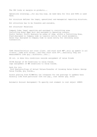 The CEO looks at margins on products...

Operations stratergy...for any big orgs. we need data for this and COPA is used
here.

Ent structure defines the legal, operational and managerial reporting structure.

Ent sttructure has to be flexible and scalable.

Ent structure- Relations

Company Code: Legal reporting and assigned to controlling area
Controlling Area: Mgmt Acct and assigned to Operating concern.
Profit Center: Profit Analysis by areas of resp. within a Controlling Area.
Plant:Assigned to Company code is logistic entity for stock movements.
Sales Org: Assigned to Company Code is sales entity for recording sales
transaction.




COPA Characteristics are cross client. and start with WW*..will up update in all
clients...same with values...and they start with VV*...basically they are
measurements like qty...discounts...etc...

SD int. is done thru conditions records assignment of value fileds

CO-PA Assign of SD Conditions to value fields.
copa assignment of MM conditions to value fields.

Path for int:
 Prof Analysis:Flows of Actual Values:Transfer of Incoming Sales Orders: Assign
Value fields, Qty fields.,

Direct posting from FI/MM-You can integrate for the postings to upddate here
directly like from particular cost ele grp., cost center grp. etccc


Automatic Account Assignment- To specify cost element to cost object (OKB9)
 