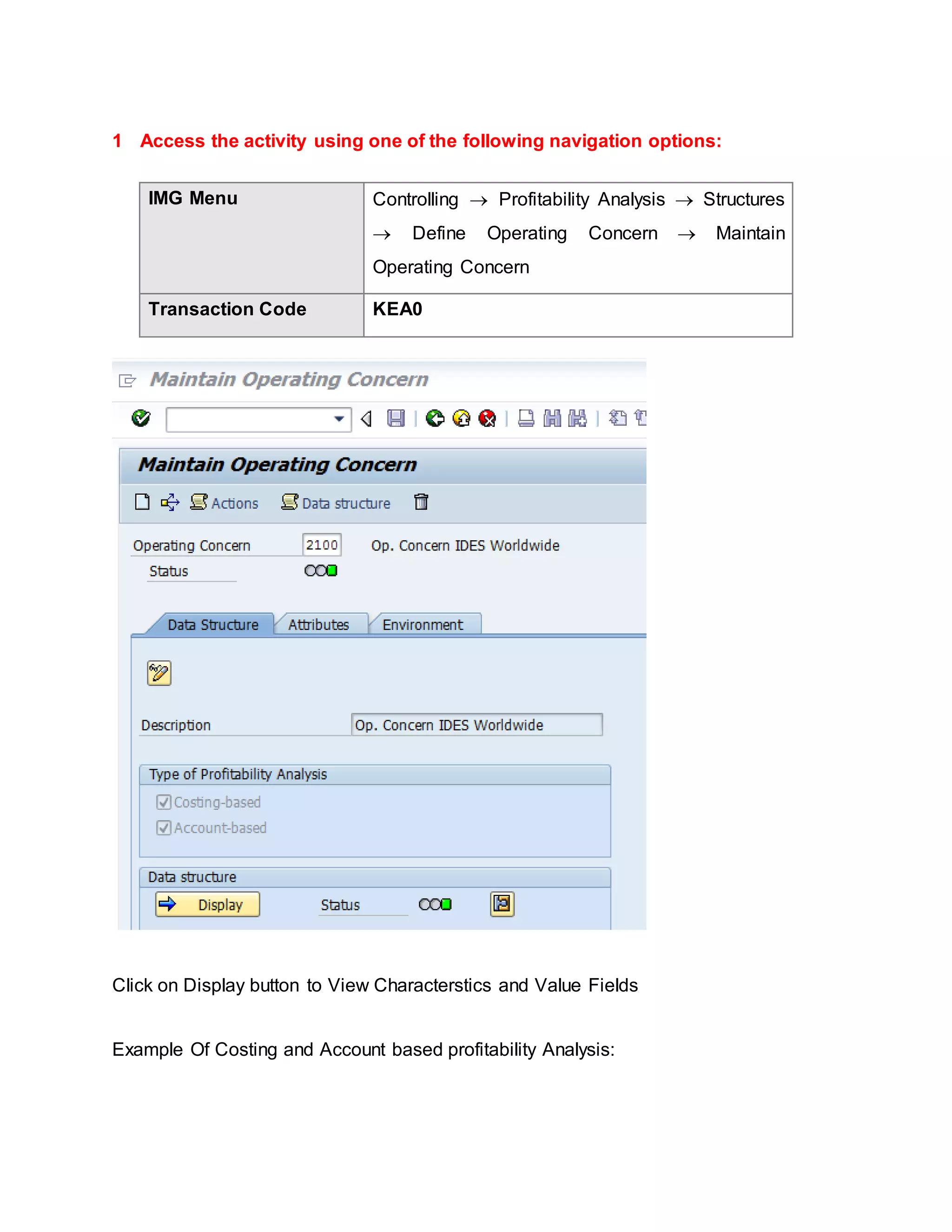 1 Access the activity using one of the following navigation options:
IMG Menu Controlling  Profitability Analysis  Structures
 Define Operating Concern  Maintain
Operating Concern
Transaction Code KEA0
Click on Display button to View Characterstics and Value Fields
Example Of Costing and Account based profitability Analysis:
 