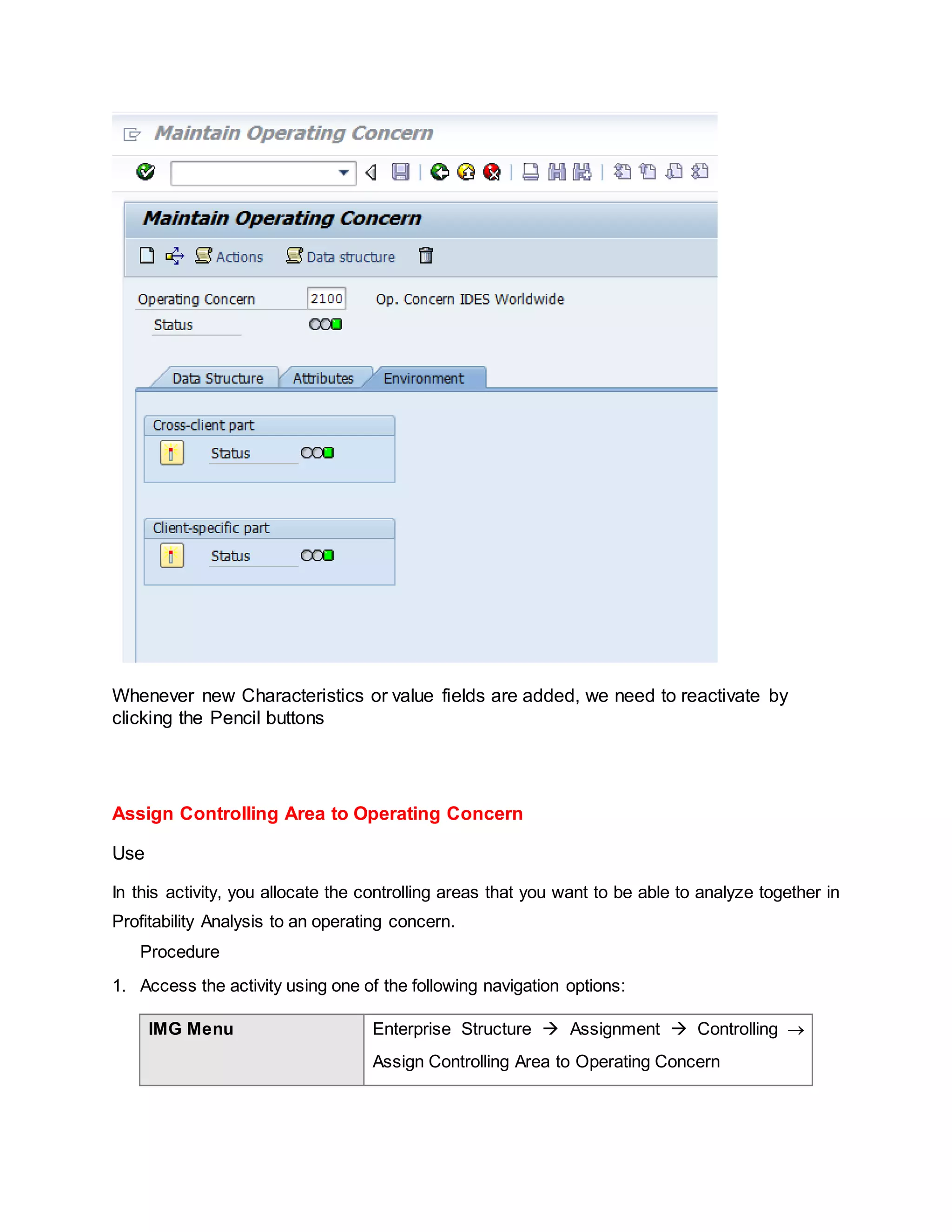 Whenever new Characteristics or value fields are added, we need to reactivate by
clicking the Pencil buttons
Assign Controlling Area to Operating Concern
Use
In this activity, you allocate the controlling areas that you want to be able to analyze together in
Profitability Analysis to an operating concern.
Procedure
1. Access the activity using one of the following navigation options:
IMG Menu Enterprise Structure  Assignment  Controlling 
Assign Controlling Area to Operating Concern
 