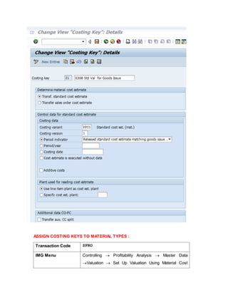ASSIGN COSTING KEYS TO MATERIAL TYPES :
Transaction Code SPRO
IMG Menu Controlling  Profitability Analysis  Master Data
Valuation  Set Up Valuation Using Material Cost
 