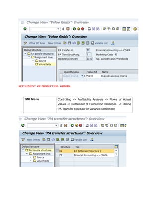 SETTLEMENT OF PRODUCTION ORDERS:
IMG Menu Controlling -> Profitability Analysis -> Flows of Actual
Values -> Settlement of Production variances -> Define
PA Transfer structure for variance settlement
 