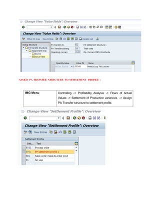 ASSIGN PA TRANSFER STRUCTURE TO SETTLEMENT PROFILE :
IMG Menu Controlling -> Profitability Analysis -> Flows of Actual
Values -> Settlement of Production variances -> Assign
PA Transfer structure to settlement profile.
 