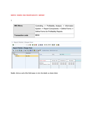 DEFINE FORMS FOR PROFITABILITY REPORT
1
IMG Menu Controlling -> Profitability Analysis -> Information
System -> Report Components -> Define Forms ->
Define Forms for Profitability Reports
Transaction code KE34
Double click on each of the field names to view the details as shown below
 