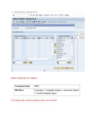 DEFINE PROFITABILITY REPORT :
Transaction Code KE31
IMG Menu Controlling -> Profitability Analysis -> Information System
-> Create Profitability Report
Go to Change mode and pick the following report to view the details
 
