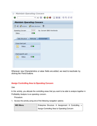 Whenever new Characteristics or value fields are added, we need to reactivate by
clicking the Pencil buttons
Assign Controlling Area to Operating Concern
Use
In this activity, you allocate the controlling areas that you want to be able to analyze together in
Profitability Analysis to an operating concern.
Procedure
1. Access the activity using one of the following navigation options:
IMG Menu Enterprise Structure  Assignment  Controlling 
Assign Controlling Area to Operating Concern
 
