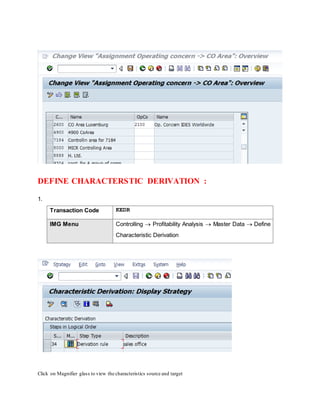 DEFINE CHARACTERSTIC DERIVATION :
1.
Transaction Code KEDR
IMG Menu Controlling  Profitability Analysis  Master Data  Define
Characteristic Derivation
Click on Magnifier glass to view the characteristics source and target
 
