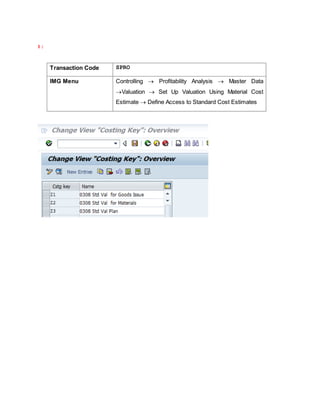 1 :
Transaction Code SPRO
IMG Menu Controlling  Profitability Analysis  Master Data
Valuation  Set Up Valuation Using Material Cost
Estimate  Define Access to Standard Cost Estimates
 