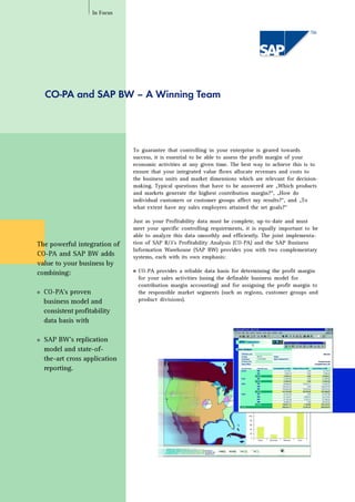 CO-PA and SAP BW – A Winning Team
The powerful integration of
CO-PA and SAP BW adds
value to your business by
combining:
s CO-PA’s proven
business model and
consistent profitability
data basis with
s SAP BW’s replication
model and state-of-
the-art cross application
reporting.
To guarantee that controlling in your enterprise is geared towards
success, it is essential to be able to assess the profit margin of your
economic activities at any given time. The best way to achieve this is to
ensure that your integrated value flows allocate revenues and costs to
the business units and market dimensions which are relevant for decision-
making. Typical questions that have to be answered are „Which products
and markets generate the highest contribution margin?“, „How do
individual customers or customer groups affect my results?“, and „To
what extent have my sales employees attained the set goals?“
Just as your Profitability data must be complete, up-to-date and must
meet your specific controlling requirements, it is equally important to be
able to analyze this data smoothly and efficiently. The joint implementa-
tion of SAP R/3’s Profitability Analysis (CO-PA) and the SAP Business
Information Warehouse (SAP BW) provides you with two complementary
systems, each with its own emphasis:
s CO-PA provides a reliable data basis for determining the profit margin
for your sales activities (using the definable business model for
contribution margin accounting) and for assigning the profit margin to
the responsible market segments (such as regions, customer groups and
product divisions).
In Focus
 