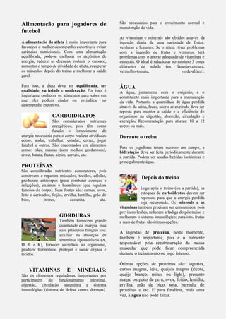 Alimentação para jogadores de
futebol
A alimentação do atleta é muito importante para
favorecer o melhor desempenho esportivo e evitar
carências nutricionais. Com uma alimentação
equilibrada, pode-se melhorar os depósitos de
energia, reduzir as doenças, reduzir o cansaço,
aumentar o tempo de atividade do atleta, recuperar
os músculos depois do treino e melhorar a saúde
geral.
Para isso, a dieta deve ser equilibrada, ter
qualidade, variedade e moderação. Por isso, é
importante conhecer os alimentos para saber em
que eles podem ajudar ou prejudicar no
desempenho esportivo.
CARBOIDRATOS
São considerados nutrientes
energéticos, pois têm como
função o fornecimento de
energia necessária para o corpo realizar atividades
como: andar, trabalhar, estudar, correr, jogar
futebol e outras. São encontrados em alimentos
como: pães, massas (sem molhos gordurosos),
arroz, batata, frutas, aipim, cereais, etc.
PROTEÍNAS
São consideradas nutrientes construtores, pois
constroem e reparam músculos, tecidos, células,
produzem anticorpos (para combater doenças e
infecções), enzimas e hormônios (que regulam
funções do corpo). Suas fontes são: carnes, ovos,
leite e derivados, feijão, ervilha, lentilha, grão de
bico, nozes, castanha, etc.
GORDURAS
Também fornecem grande
quantidade de energia, mas
suas principais funções são:
auxiliar na absorção de
vitaminas lipossolúveis (A,
D, E e K), fornecer saciedade ao organismo,
produzir hormônios, proteger e isolar órgãos e
tecidos.
VITAMINAS E MINERAIS:
São os elementos reguladores, importantes por
participarem do funcionamento intestinal,
digestão, circulação sanguínea e sistema
imunológico (sistema de defesa contra doenças).
São necessárias para o crescimento normal e
manutenção da vida.
As vitaminas e minerais são obtidos através da
ingestão diária de uma variedade de frutas,
verduras e legumes. Se o atleta tiver problemas
com a ingestão de frutas e verduras, terá
problemas com o aporte adequado de vitaminas e
minerais. O ideal é selecionar no mínimo 3 cores
diferentes de salada (ex: laranja-cenoura,
vermelho-tomate, verde-alface).
ÁGUA
A água, juntamente com o oxigênio, é o
constituinte mais importante para a manutenção
da vida. Portanto, a quantidade de água perdida
através da urina, fezes, suor e ar expirado deve ser
reposta para manter a saúde e a eficiência do
organismo na digestão, absorção, circulação e
excreção. Recomendação para atletas: 10 a 12
copos ou mais.
Durante o treino
Para os jogadores terem sucesso em campo, a
hidratação deve ser feita periodicamente durante
a partida. Podem ser usadas bebidas isotônicas e
principalmente água.
Depois do treino
Logo após o treino (ou a partida), os
estoques de carboidratos devem ser
repostos, para que a energia perdida
seja recuperada. Os minerais e as
vitaminas também precisam ser consumidos, pois
previnem lesões, reduzem a fadiga do pós treino e
melhoram o sistema imunológico; para isto, frutas
e suco de frutas são ótimas opções.
A ingestão de proteína, neste momento,
também é importante, pois é o nutriente
responsável pela reestruturação da massa
muscular que pode ficar comprometida
durante o treinamento ou jogo intenso.
Ótimas opções de proteínas são: iogurtes,
carnes magras, leite, queijos magros (ricota,
queijo branco, minas ou light), presunto
magro ou peito de peru, ovos, feijão, lentilha,
ervilha, grão de bico, soja, barrinha de
proteínas e etc. E para finalizar, mais uma
vez, a água não pode faltar.
 