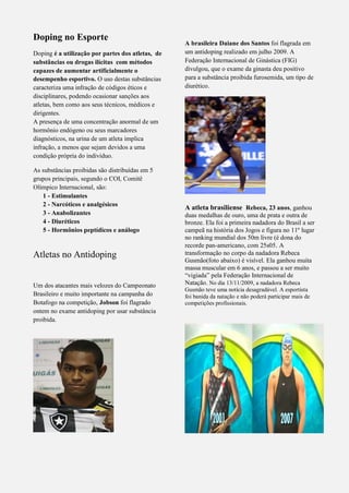 Doping no Esporte
Doping é a utilização por partes dos atletas, de
substâncias ou drogas ilícitas com métodos
capazes de aumentar artificialmente o
desempenho esportivo. O uso destas substâncias
caracteriza uma infração de códigos éticos e
disciplinares, podendo ocasionar sanções aos
atletas, bem como aos seus técnicos, médicos e
dirigentes.
A presença de uma concentração anormal de um
hormônio endógeno ou seus marcadores
diagnósticos, na urina de um atleta implica
infração, a menos que sejam devidos a uma
condição própria do indivíduo.
As substâncias proibidas são distribuídas em 5
grupos principais, segundo o COI, Comitê
Olímpico Internacional, são:
1 - Estimulantes
2 - Narcóticos e analgésicos
3 - Anabolizantes
4 - Diuréticos
5 - Hormônios peptídicos e análogo
Atletas no Antidoping
Um dos atacantes mais velozes do Campeonato
Brasileiro e muito importante na campanha do
Botafogo na competição, Jobson foi flagrado
ontem no exame antidoping por usar substância
proibida.
A brasileira Daiane dos Santos foi flagrada em
um antidoping realizado em julho 2009. A
Federação Internacional de Ginástica (FIG)
divulgou, que o exame da ginasta deu positivo
para a substância proibida furosemida, um tipo de
diurético.
A atleta brasiliense Rebeca, 23 anos, ganhou
duas medalhas de ouro, uma de prata e outra de
bronze. Ela foi a primeira nadadora do Brasil a ser
campeã na história dos Jogos e figura no 11º lugar
no ranking mundial dos 50m livre (é dona do
recorde pan-americano, com 25s05. A
transformação no corpo da nadadora Rebeca
Gusmão(foto abaixo) é visível. Ela ganhou muita
massa muscular em 6 anos, e passou a ser muito
“vigiada” pela Federação Internacional de
Natação. No dia 13/11/2009, a nadadora Rebeca
Gusmão teve uma notícia desagradável. A esportista
foi banida da natação e não poderá participar mais de
competições profissionais.
 
