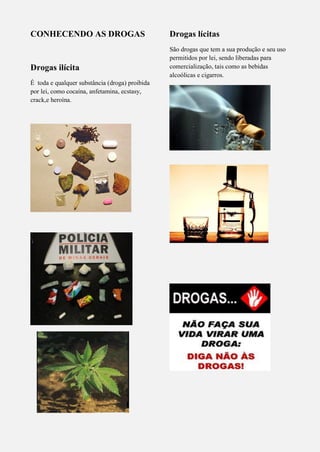 CONHECENDO AS DROGAS
Drogas ilícita
É toda e qualquer substância (droga) proibida
por lei, como cocaína, anfetamina, ecstasy,
crack,e heroína.
Drogas lícitas
São drogas que tem a sua produção e seu uso
permitidos por lei, sendo liberadas para
comercialização, tais como as bebidas
alcoólicas e cigarros.
 