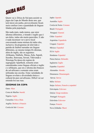 Quem vai à África do Sul para assistir os
jogos da Copa do Mundo deste ano, que
terá inicio em junho, provavelmente ficará
meio confuso com a quantidade de línguas
faladas pela população.
São nada mais, nada menos, que onze
idiomas diferentes, e tirando o inglês que é
um deles, todos são muito parecidos. E não
é nada incomum ver o povo local
conversando numa mistura de todos eles,
inclusive, há programas de televisão e
partida de futebol narradas em línguas
diferentes, ao mesmo tempo.Os idiomas,
além do inglês, são os seguintes:
Afrikaans, Ndebele, Xhosa, Zulu, Sepedi,
Sesotho, Setswana, Sswati, Tshivenda e
Xitsonga.Na época do regime de
segregação Apartheid, somente eram
consideradas como línguas oficiais o inglês
e o afrikaans, que era o idioma dos brancos
do sul-africano e somente estas eram
utilizadas nas escolas. Estas variedades de
línguas revelam a diversidade étnica e
cultural do pais sul-africano. Difícil vai ser
entende-los nas ruas.
IDIOMAS DA COPA
Gana- Akan
Costa do Marfim- baoulé
Nigéria- Inglês
Camarões- Fula e Dula
Argélia- Berbere e Francês
Coréia do Sul- Coreano
Japão- Japonês
Austrália- Inglês
Coréia do Norte- Coreano
Brasil- Português
Paraguai- Guarani
Chile- Espanhol
Argentina- Espanhola
Uruguai- Espanhol
México- Espanhol
EUA- Inglês
Honduras- Espanhol
Países baixos- Holandês
Inglaterra- Inglês
Espanha- Espanhol
Alemanha- Alemão
Dinamarca- Dinamarquês
Sérvia- Sérvio
Itália- Italiano
Suíça- Italiano, Francês e espanhol
Eslováquia- Eslovaco
Grécia- Grego moderno
Portugal- Português
Eslovênia- Esloveno
França- Francês
Nova Zelândia- Maori
 