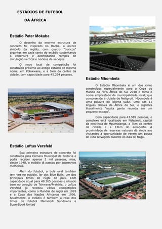 ESTÁDIOS DE FUTEBOL
DA ÁFRICA
Estádio Peter Mokaba
O desenho da enorme estrutura de
concreto foi inspirado no Baobá, a árvore
símbolo da região, com quatro "troncos"
gigantes em cada canto do estádio sustentando
a cobertura e acomodando rampas de
circulação vertical e núcleos de serviços.
O novo local de competição foi
construído próximo ao antigo estádio de mesmo
nome, em Polokwane, e a 5km do centro da
cidade, com capacidade para 45.264 pessoas.
Estádio Loftus Versfeld
Sua primeira estrutura de concreto foi
construída pela Câmara Municipal de Pretória e
podia receber apenas 2 mil pessoas, mas,
desde 1948, o estádio já passou por sucessivas
melhorias.
Além do futebol, a bola oval também
tem vez no estádio, lar dos Blue Bulls, um dos
principais times de rúgbi do país. Com
capacidade atual para 49.365 pessoas e situado
bem no coração de Tshwane/Pretória, o Loftus
Versfeld já recebeu várias competições
importantes, como o Mundial de rúgbi em 1995
e a Copa das Nações Africanas em 1996.
Atualmente, o estádio é também a casa dos
times de futebol Mamelodi Sundowns e
SuperSport United
Estádio Mbombela
O Estádio Mbombela é um dos cinco
construídos especialmente para a Copa do
Mundo da FIFA África do Sul 2010 e toma o
nome emprestado da municipalidade local, que
compreende a cidade de Nelspruit. Mbombela é
uma palavra do idioma suázi, uma das 11
línguas oficiais da África do Sul, e significa
literalmente "muita gente reunida em um
pequeno espaço".
Com capacidade para 43.589 pessoas, o
complexo está localizado em Nelspruit, capital
da província de Mpumalanga, a 7km do centro
da cidade e a 12km do aeroporto. A
proximidade de reservas naturais dá ainda aos
visitantes a oportunidade de verem um pouco
de vida selvagem durante os dias de folga.
 