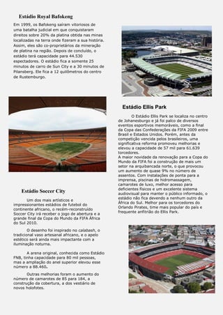 Estádio Royal Bafokeng
Em 1999, os Bafokeng saíram vitoriosos de
uma batalha judicial em que conquistaram
direitos sobre 20% da platina obtida nas minas
localizadas na terra onde fizeram a sua história.
Assim, eles são co-proprietários da mineração
de platina na região. Depois de concluído, o
estádio terá capacidade para 44.530
espectadores. O estádio fica a somente 25
minutos de carro de Sun City e a 30 minutos de
Pilansberg. Ele fica a 12 quilômetros do centro
de Rustemburgo.
Estádio Soccer City
Um dos mais artísticos e
impressionantes estádios de futebol do
continente africano, o recém-reconstruído
Soccer City irá receber o jogo de abertura e a
grande final da Copa do Mundo da FIFA África
do Sul 2010.
O desenho foi inspirado no calabash, o
tradicional vaso artesanal africano, e o apelo
estético será ainda mais impactante com a
iluminação noturna.
A arena original, conhecida como Estádio
FNB, tinha capacidade para 80 mil pessoas,
mas a ampliação do anel superior elevou esse
número a 88.460.
Outras melhorias foram o aumento do
número de camarotes de 85 para 184, a
construção da cobertura, a dos vestiário de
novos holofotes.
Estádio Ellis Park
O Estádio Ellis Park se localiza no centro
de Johanesburgo e já foi palco de diversos
eventos esportivos memoráveis, como a final
da Copa das Confederações da FIFA 2009 entre
Brasil e Estados Unidos. Porém, antes da
competição vencida pelos brasileiros, uma
significativa reforma promoveu melhorias e
elevou a capacidade de 57 mil para 61.639
torcedores.
A maior novidade da renovação para a Copa do
Mundo da FIFA foi a construção de mais um
setor na arquibancada norte, o que provocou
um aumento de quase 9% no número de
assentos. Com instalações de ponta para a
imprensa, piscinas de hidromassagem,
camarotes de luxo, melhor acesso para
deficientes físicos e um excelente sistema
audiovisual para manter o público informado, o
estádio não fica devendo a nenhum outro da
África do Sul. Melhor para os torcedores do
Orlando Pirates, time mais popular do país e
frequente anfitrião do Ellis Park.
 