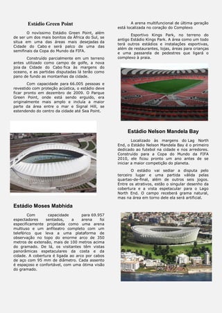 Estádio Green Point
O novíssimo Estádio Green Point, além
de ser um dos mais bonitos da África do Sul, se
situa em uma das áreas mais desejadas da
Cidade do Cabo e será palco de uma das
semifinais da Copa do Mundo da FIFA.
Construído parcialmente em um terreno
antes utilizado como campo de golfe, a nova
joia da Cidade do Cabo fica às margens do
oceano, e as partidas disputadas lá terão como
pano de fundo as montanhas da cidade.
Com capacidade para 66.005 pessoas e
revestido com proteção acústica, o estádio deve
ficar pronto em dezembro de 2009. O Parque
Green Point, onde está sendo erguido, era
originalmente mais amplo e incluía a maior
parte da área entre o mar e Signal Hill, se
estendendo do centro da cidade até Sea Point.
Estádio Moses Mabhida
Com capacidade para 69.957
espectadores sentados, a arena foi
especificamente projetada como uma arena
multiuso e um anfiteatro completo com um
teleférico que leva a uma plataforma de
observação no topo do enorme arco de 350
metros de extensão, mais de 100 metros acima
do gramado. De lá, os visitantes têm vistas
panorâmicas espetaculares da costa e da
cidade. A cobertura é ligada ao arco por cabos
de aço com 95 mm de diâmetro. Cada assento
é espaçoso e confortável, com uma ótima visão
do gramado.
A arena multifuncional de última geração
está localizada no coração do Complexo
Esportivo Kings Park, no terreno do
antigo Estádio Kings Park. A área como um todo
terá outros estádios e instalações esportivas,
além de restaurantes, lojas, áreas para crianças
e uma passarela de pedestres que ligará o
complexo à praia.
Estádio Nelson Mandela Bay
Localizado às margens do Lag North
End, o Estádio Nelson Mandela Bay é o primeiro
dedicado ao futebol na cidade e nos arredores.
Construído para a Copa do Mundo da FIFA
2010, ele ficou pronto um ano antes de se
iniciar a maior competição do planeta.
O estádio vai sediar a disputa pelo
terceiro lugar e uma partida válida pelas
quartas-de-final, além de outros seis jogos.
Entre os atrativos, estão o singular desenho da
cobertura e a vista espetacular para o Lago
North End. O campo receberá grama natural,
mas na área em torno dele ela será artificial.
 