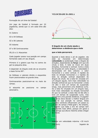 Formação de um time de futebol:
Um jogo de futebol é formado por 22
jogadores, sendo que 11 em cada time são
eles:
01 Goleiro
03 e 04 Defesas
02 e 06 Laterais
05 Volante
07 e 08 Centroavantes
09,10 e 11 Atacantes
Cada jogador possui sua posição em campo
formando cada um seu ângulo.
Primeiro é o goleiro que fica no centro do
gol na pequena área.
A depender do ângulo onde ele se encontre
a base forma 90°.
As Defesas e Laterais direito e esquerdos
ficam posicionados na grande área.
Centroavantes posicionam-se no meio do
campo.
O atacante se posiciona no campo
adversário.
VELOCIDADE DA BOLA
O ângulo de um chute ajuda a
determinar a distância que a bola
que a bola percorrerá.
Quando a bola deixa o pé do jogador, ela
está se movendo em determinada
velocidade (a aceleração mais o ângulo de
direção), dependendo da força com que ele
chuta a bola. A bola se move em duas
direções, horizontal e vertical. Como a bola
foi lançada em certo ângulo, a velocidade é
decomposta em dois vetores: o vetor
horizontal e o vetor vertical. A rapidez da
bola na direção horizontal e a rapidez da
bola na direção vertical dependem do
ângulo do chute. Se a bola for chutada em
um ângulo agudo, terá mais velocidade na
direção vertical do que na horizontal: a bola
irá alto e terá um tempo de suspensão
longo, mas percorrerá uma distância curta.
Se a bola for chutada em um ângulo raso,
terá mais velocidade na direção horizontal
do que na vertical: a bola não irá tão alto e
terá um tempo de suspensão curto, mas
percorrerá uma grande distância. O jogador
que chuta deve decidir o melhor ângulo em
vista de sua posição no campo. Estas
mesmas variáveis influenciam um passe ou
um tiro de campo ("field goal"). No entanto,
o jogador que bate o tiro de campo tem
uma tarefa mais difícil, porque em geral a
bola atinge sua altura máxima antes chegar
às traves.
jogador em velocidade máxima ~35 km/h
(9,8 m/s) Jogador de
 