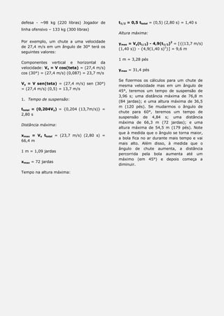 defesa - ~98 kg (220 libras) Jogador de
linha ofensivo – 133 kg (300 libras)
Por exemplo, um chute a uma velocidade
de 27,4 m/s em um ângulo de 30° terá os
seguintes valores:
Componentes vertical e horizontal da
velocidade: Vx = V cos(teta) = (27,4 m/s)
cos (30°) = (27,4 m/s) (0,087) = 23,7 m/s
Vy = V sen(teta) = (27,4 m/s) sen (30°)
= (27,4 m/s) (0,5) = 13,7 m/s
1. Tempo de suspensão:
ttotal = (0,204Vy) = {0,204 (13,7m/s)} =
2,80 s
Distância máxima:
xmax = Vx ttotal = (23,7 m/s) (2,80 s) =
66,4 m
1 m = 1,09 jardas
xmax = 72 jardas
Tempo na altura máxima:
t1/2 = 0,5 ttotal = (0,5) (2,80 s) = 1,40 s
Altura máxima:
ymax = Vy(t1/2) - 4,9(t1/2)2
= [{(13,7 m/s)
(1,40 s)} - {4,9(1,40 s)2
}] = 9,6 m
1 m = 3,28 pés
ymax = 31,4 pés
Se fizermos os cálculos para um chute de
mesma velocidade mas em um ângulo de
45°, teremos um tempo de suspensão de
3,96 s; uma distância máxima de 76,8 m
(84 jardas); e uma altura máxima de 36,5
m (120 pés). Se mudarmos o ângulo de
chute para 60°, teremos um tempo de
suspensão de 4,84 s; uma distância
máxima de 66,3 m (72 jardas); e uma
altura máxima de 54,5 m (179 pés). Note
que à medida que o ângulo se torna maior,
a bola fica no ar durante mais tempo e vai
mais alto. Além disso, à medida que o
ângulo de chute aumenta, a distância
percorrida pela bola aumenta até um
máximo (em 45°) e depois começa a
diminuir.
 