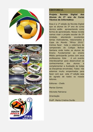 EDITORIAL
Projeto Revista Digital dos
Alunos do 2º ano do Curso
Técnico de Informática
Essa é a 1ª edição da Revista Digital
que os alunos do 2º ano do curso
técnico estão apresentando como
forma de aprendizado. Nessa revista
vamos visar o projeto escolar da IIª
Unidade, abordando excelentes
temas motivadores, relacionados a
Copa do Mundo "África 2010."
Iremos fazer toda a cobertura do
campeonato do Colégio Bolívar
Santana onde todos os alunos do
Ensino Fundamental ao ensino
Médio participarão juntos com seus
professores. Este é um evento
interdisciplinar para desenvolver os
conhecimentos dos alunos e
complementar a Avaliação de todas
as Disciplinas envolvidas. Todos nós
estamos muito empenhados para
fazer com que esta 1ª edição seja
do agrado de todos os nossos
leitores.
Editoras - Chefe
Marise Gomes
Hilcinete Patriarca
Orientação
Profª Marta Cristina Durão
 