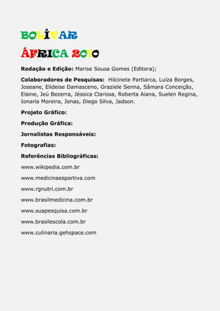 BOLÍVAR
ÁFRICA 2010
Redação e Edição: Marise Sousa Gomes (Editora);
Colaboradores de Pesquisas: Hilcinete Partiarca, Luíza Borges,
Joseane, Elideise Damasceno, Graziele Senna, Sâmara Conceição,
Elaine, Jeú Bezerra, Jéssica Clarissa, Roberta Aiana, Suelen Regina,
Ionarla Moreira, Jonas, Diego Silva, Jadson.
Projeto Gráfico:
Produção Gráfica:
Jornalistas Responsáveis:
Fotografias:
Referências Bibliográficas:
www.wikipedia.com.br
www.medicinaesportiva.com
www.rgnutri.com.br
www.brasilmedicina.com.br
www.suapesquisa.com.br
www.brasilescola.com.br
www.culinaria.gehspace.com
 