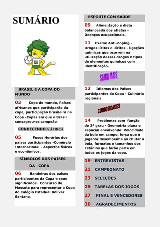 SUMÁRIO
BRASIL E A COPA DO
MUNDO
03 Copa do mundo, Países
africanos que participarão da
copa, participação brasileira na
Copa -Copas em que o Brasil
consagrou-se campeão.
CONHECENDO A ÁFRICA
05 Fusos Horários dos
países participantes -Comércio
Internacional - Aspectos físicos
e econômicos.
SÍMBOLOS DOS PAÍSES
DA COPA
06 Bandeiras dos países
participantes da Copa e seus
significados. Concurso do
Mascote para representar a Copa
do Colégio Estadual Bolívar
Santana.
ESPORTE COM SAÚDE
09 Alimentação e dieta
balanceada dos atletas -
Doenças ocupacionais.
11 Exame Anti-doping -
Drogas lícitas e ilícitas - ligações
químicas que ocorrem na
utilização dessas drogas e tipos
de elementos químicos com
identificação.
13 Idiomas dos Países
participantes da Copa - Culinária
regionais.
14 Problemas com função
de 2º grau - Geometria plana e
espacial envolvendo: Velocidade
da bola em campo, força que o
jogador desempenha ao chutar a
bola, formatos e tamanhos dos
Estádios que farão parte em
todos os jogos da copa.
19 ENTREVISTAS
21 CAMPEONATO
23 SELEÇÕES
25 TABELAS DOS JOGOS
27 FINAL E VENCEDORES
30 AGRADECIMENTOS
 