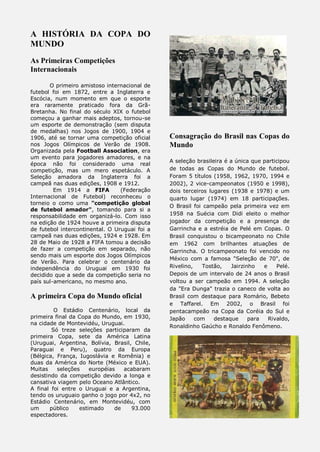 A HISTÓRIA DA COPA DO
MUNDO
As Primeiras Competições
Internacionais
O primeiro amistoso internacional de
futebol foi em 1872, entre a Inglaterra e
Escócia, num momento em que o esporte
era raramente praticado fora da Grã-
Bretanha. No final do século XIX o futebol
começou a ganhar mais adeptos, tornou-se
um esporte de demonstração (sem disputa
de medalhas) nos Jogos de 1900, 1904 e
1906, até se tornar uma competição oficial
nos Jogos Olímpicos de Verão de 1908.
Organizada pela Football Association, era
um evento para jogadores amadores, e na
época não foi considerado uma real
competição, mas um mero espetáculo. A
Seleção amadora da Inglaterra foi a
campeã nas duas edições, 1908 e 1912.
Em 1914 a FIFA (Federação
Internacional de Futebol) reconheceu o
torneio o como uma "competição global
de futebol amador", tomando para si a
responsabilidade em organizá-lo. Com isso
na edição de 1924 houve a primeira disputa
de futebol intercontinental. O Uruguai foi a
campeã nas duas edições, 1924 e 1928. Em
28 de Maio de 1928 a FIFA tomou a decisão
de fazer a competição em separado, não
sendo mais um esporte dos Jogos Olímpicos
de Verão. Para celebrar o centenário da
independência do Uruguai em 1930 foi
decidido que a sede da competição seria no
país sul-americano, no mesmo ano.
A primeira Copa do Mundo oficial
O Estádio Centenário, local da
primeira final da Copa do Mundo, em 1930,
na cidade de Montevidéu, Uruguai.
Só treze seleções participaram da
primeira Copa, sete da América Latina
(Uruguai, Argentina, Bolívia, Brasil, Chile,
Paraguai e Peru), quatro da Europa
(Bélgica, França, Iugoslávia e Romênia) e
duas da América do Norte (México e EUA).
Muitas seleções européias acabaram
desistindo da competição devido a longa e
cansativa viagem pelo Oceano Atlântico.
A final foi entre o Uruguai e a Argentina,
tendo os uruguaio ganho o jogo por 4x2, no
Estádio Centenário, em Montevidéu, com
um público estimado de 93.000
espectadores.
Consagração do Brasil nas Copas do
Mundo
A seleção brasileira é a única que participou
de todas as Copas do Mundo de futebol.
Foram 5 títulos (1958, 1962, 1970, 1994 e
2002), 2 vice-campeonatos (1950 e 1998),
dois terceiros lugares (1938 e 1978) e um
quarto lugar (1974) em 18 participações.
O Brasil foi campeão pela primeira vez em
1958 na Suécia com Didi eleito o melhor
jogador da competição e a presença de
Garrincha e a estréia de Pelé em Copas. O
Brasil conquistou o bicampeonato no Chile
em 1962 com brilhantes atuações de
Garrincha. O tricampeonato foi vencido no
México com a famosa "Seleção de 70", de
Rivelino, Tostão, Jairzinho e Pelé.
Depois de um intervalo de 24 anos o Brasil
voltou a ser campeão em 1994. A seleção
da "Era Dunga" trazia o caneco de volta ao
Brasil com destaque para Romário, Bebeto
e Taffarel. Em 2002, o Brasil foi
pentacampeão na Copa da Coréia do Sul e
Japão com destaque para Rivaldo,
Ronaldinho Gaúcho e Ronaldo Fenômeno.
 