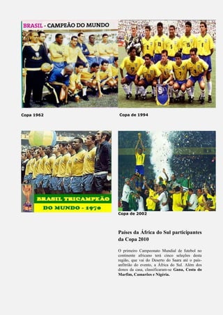 Copa 1962 Copa de 1994
Copa de 2002
Países da África do Sul participantes
da Copa 2010
O primeiro Campeonato Mundial de futebol no
continente africano terá cinco seleções desta
região, que vai do Deserto do Saara até o país-
anfitrião do evento, a África do Sul. Além dos
donos da casa, classificaram-se Gana, Costa do
Marfim, Camarões e Nigéria.
 