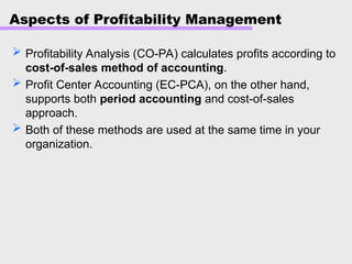 Aspects of Profitability Management
 Profitability Analysis (CO-PA) calculates profits according to
cost-of-sales method of accounting.
 Profit Center Accounting (EC-PCA), on the other hand,
supports both period accounting and cost-of-sales
approach.
 Both of these methods are used at the same time in your
organization.
 