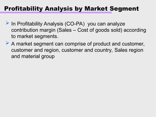 Profitability Analysis by Market Segment
 In Profitability Analysis (CO-PA) you can analyze
contribution margin (Sales – Cost of goods sold) according
to market segments.
 A market segment can comprise of product and customer,
customer and region, customer and country, Sales region
and material group
 