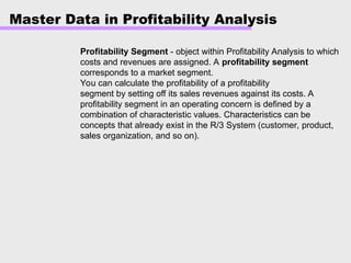 Master Data in Profitability Analysis
Profitability Segment - object within Profitability Analysis to which
costs and revenues are assigned. A profitability segment
corresponds to a market segment.
You can calculate the profitability of a profitability
segment by setting off its sales revenues against its costs. A
profitability segment in an operating concern is defined by a
combination of characteristic values. Characteristics can be
concepts that already exist in the R/3 System (customer, product,
sales organization, and so on).
 