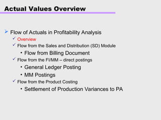 Actual Values Overview
 Flow of Actuals in Profitability Analysis
 Overview
 Flow from the Sales and Distribution (SD) Module
• Flow from Billing Document
 Flow from the FI/MM – direct postings
• General Ledger Posting
• MM Postings
 Flow from the Product Costing
• Settlement of Production Variances to PA
 