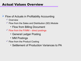 Actual Values Overview
 Flow of Actuals in Profitability Accounting
 Overview
 Flow from the Sales and Distribution (SD) Module
• Flow from Billing Document
 Flow from the FI/MM – direct postings
• General Ledger Posting
• MM Postings
 Flow from the Product Costing
• Settlement of Production Variances to PA
 