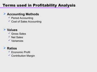 Terms used in Profitability Analysis
 Accounting Methods
 Period Accounting
 Cost of Sales Accounting
 Values
 Gross Sales
 Net Sales
 Variances
 Ratios
 Economic Profit
 Contribution Margin
 