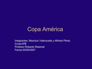 Copa América  Integrantes: Mauricio Valenzuela y Alfredo Pérez  Curso:8ºB Profesor:Roberto Retamal Fecha:30/05/2007 