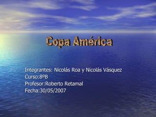 Integrantes: Nicolás Roa y Nicolás Vásquez Curso:8ºB Profesor:Roberto Retamal Fecha:30/05/2007 Copa América 